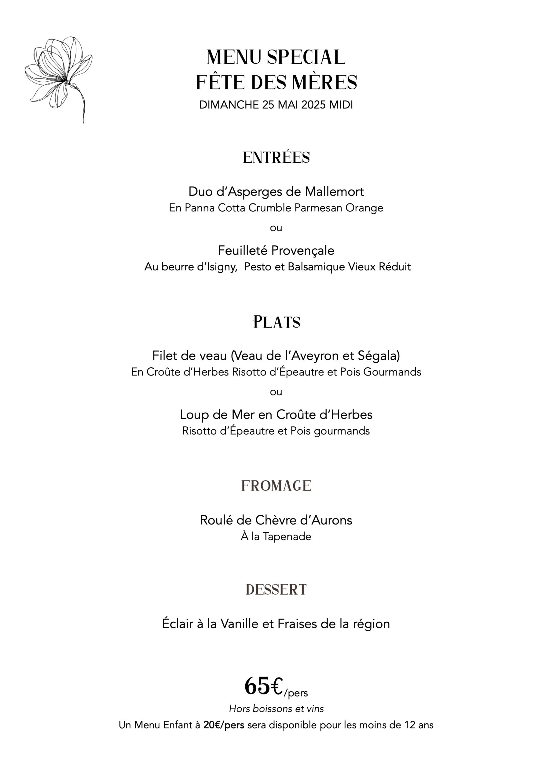 menu special fête des mères
DIMANCHE 25 MAI 2025 MIDI
entrées
Duo d’Asperges de Mallemort
En Panna Cotta Crumble Parmesan Orange ou
Feuilleté Provençale
Au beurre d’Isigny, Pesto et Balsamique Vieux Réduit
Plats
Filet de veau (Veau de l’Aveyron et Ségala)
En Croûte d’Herbes Risotto d’Épeautre et Pois Gourmands ou
Loup de Mer en Croûte d’Herbes
Risotto d’Épeautre et Pois gourmands
fromage
Roulé de Chèvre d’Aurons
À la Tapenade
dessert
Éclair à la Vanille et Fraises de la région
65€/pers
Hors boissons et vins
Un Menu Enfant à 20€/pers sera disponible pour les moins de 12 ans